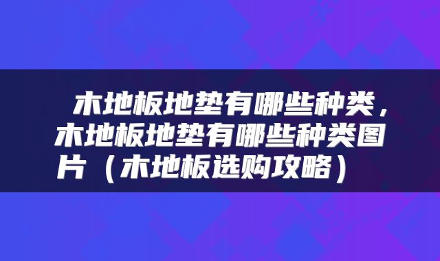 木地板地垫有哪些种类,木地板地垫有哪些种类图片(木地板选购攻略)