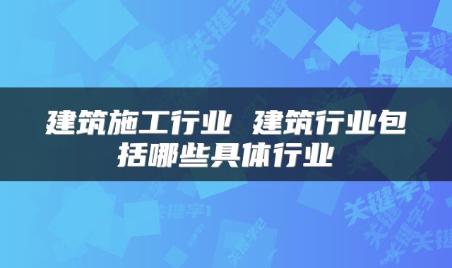 建筑施工行业 建筑行业包括哪些具体行业