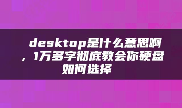  desktop是什么意思啊，1万多字彻底教会你硬盘如何选择 