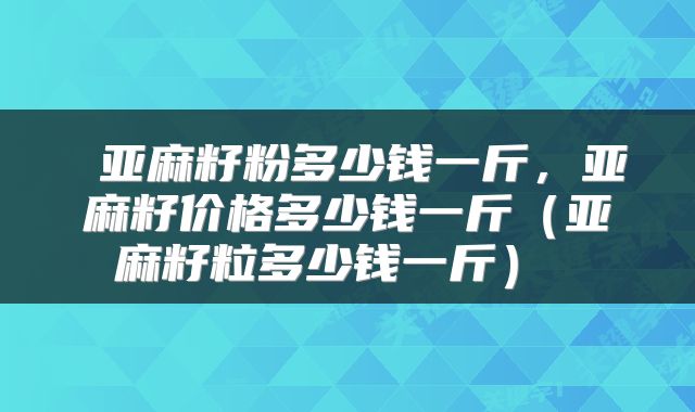 亚麻籽粉多少钱一斤，亚麻籽价格多少钱一斤（亚麻籽粒多少钱一斤） 