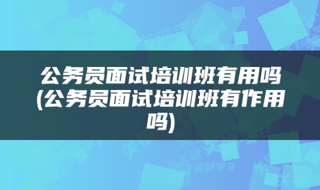 公务员面试培训班有用吗(公务员面试培训班有作用吗)