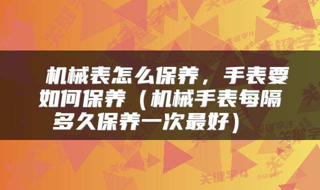  机械表怎么保养，手表要如何保养（机械手表每隔多久保养一次最好） 