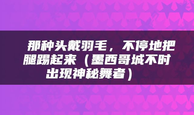  那种头戴羽毛，不停地把腿踢起来（墨西哥城不时出现神秘舞者） 