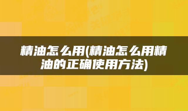 精油怎么用(精油怎么用精油的正确使用方法)