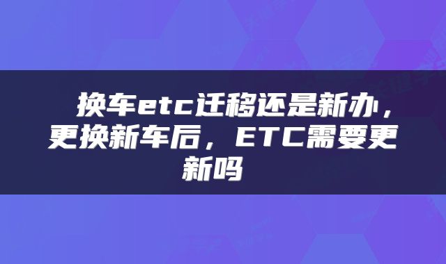  换车etc迁移还是新办，更换新车后，ETC需要更新吗 