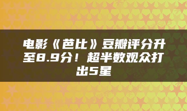 电影《芭比》豆瓣评分升至8.9分！超半数观众打出5星
