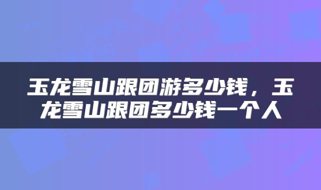 玉龙雪山跟团游多少钱，玉龙雪山跟团多少钱一个人