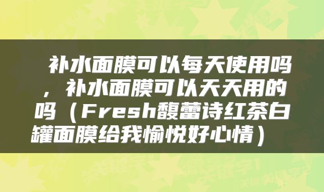  补水面膜可以每天使用吗，补水面膜可以天天用的吗（Fresh馥蕾诗红茶白罐面膜给我愉悦好心情） 