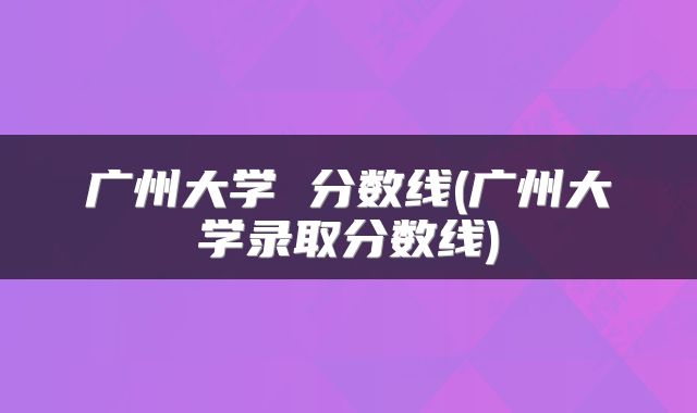 广州大学 分数线(广州大学录取分数线)