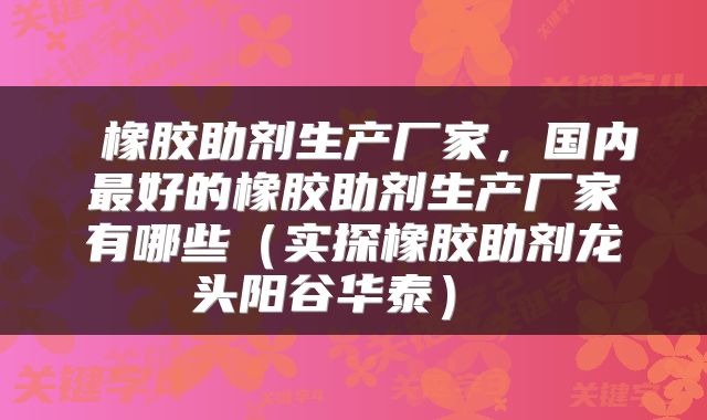  橡胶助剂生产厂家，国内最好的橡胶助剂生产厂家有哪些（实探橡胶助剂龙头阳谷华泰） 