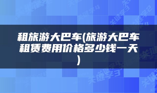 租旅游大巴车(旅游大巴车租赁费用价格多少钱一天)