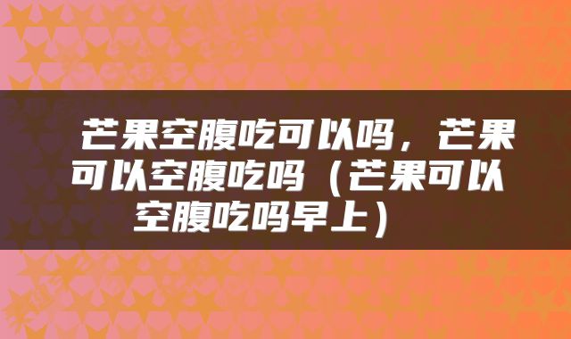  芒果空腹吃可以吗，芒果可以空腹吃吗（芒果可以空腹吃吗早上） 