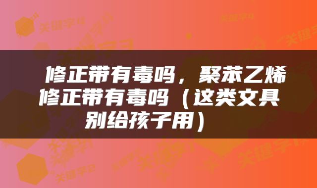  修正带有毒吗，聚苯乙烯修正带有毒吗（这类文具别给孩子用） 