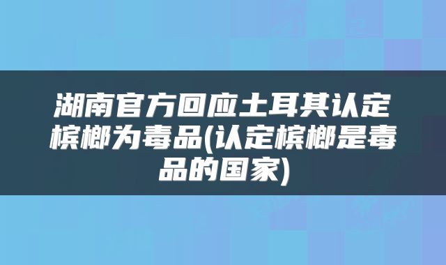 湖南官方回应土耳其认定槟榔为毒品(认定槟榔是毒品的国家)