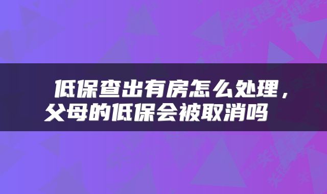  低保查出有房怎么处理，父母的低保会被取消吗 