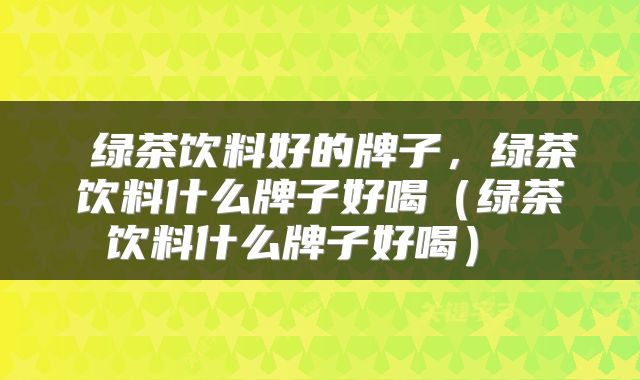  绿茶饮料好的牌子，绿茶饮料什么牌子好喝（绿茶饮料什么牌子好喝） 