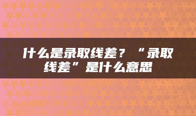 什么是录取线差？“录取线差”是什么意思