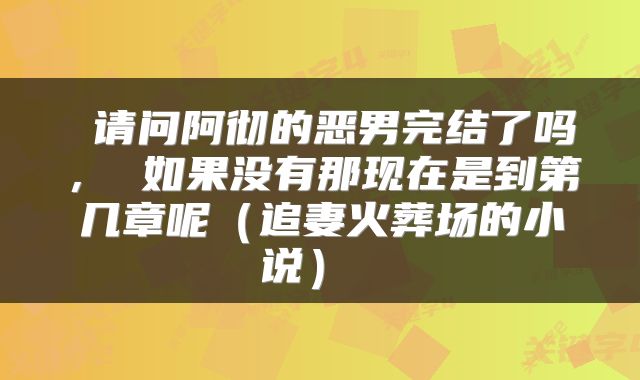  请问阿彻的恶男完结了吗， 如果没有那现在是到第几章呢（追妻火葬场的小说） 