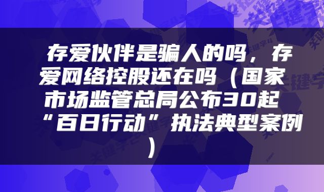  存爱伙伴是骗人的吗，存爱网络控股还在吗（国家市场监管总局公布30起“百日行动”执法典型案例） 