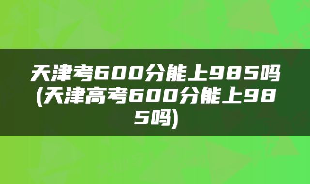 天津考600分能上985吗(天津高考600分能上985吗)