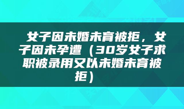 女子因未婚未育被拒,女子因未孕遭(30岁女子求职被录用又以未婚未育被拒)