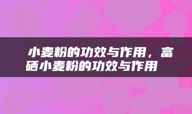  小麦粉的功效与作用，富硒小麦粉的功效与作用 