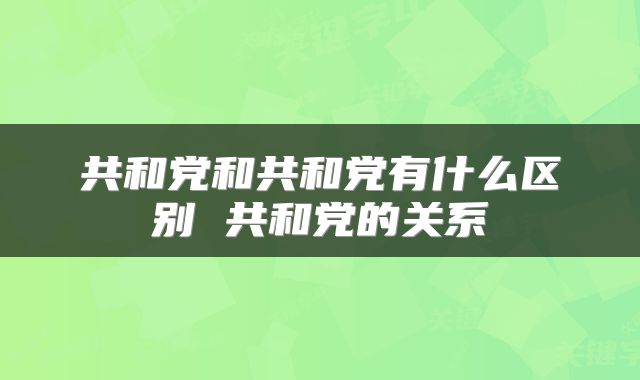 共和党和共和党有什么区别 共和党的关系