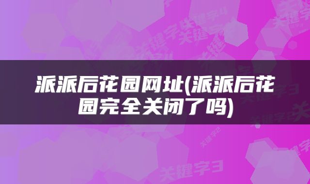 派派后花园网址(派派后花园完全关闭了吗)
