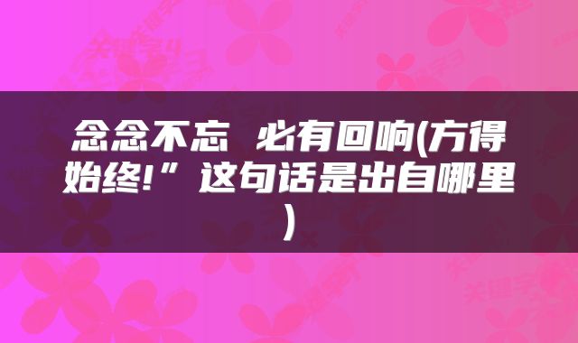 念念不忘 必有回响(方得始终!”这句话是出自哪里)