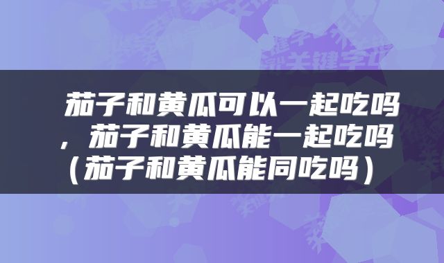  茄子和黄瓜可以一起吃吗，茄子和黄瓜能一起吃吗（茄子和黄瓜能同吃吗） 