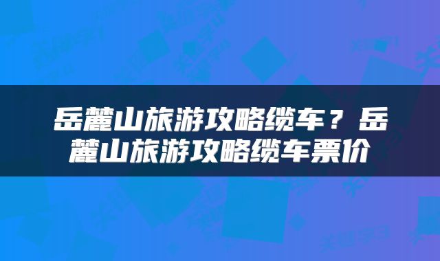 岳麓山旅游攻略缆车？岳麓山旅游攻略缆车票价