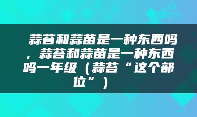  蒜苔和蒜苗是一种东西吗，蒜苔和蒜苗是一种东西吗一年级（蒜苔“这个部位”） 