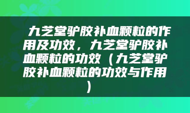  九芝堂驴胶补血颗粒的作用及功效，九芝堂驴胶补血颗粒的功效（九芝堂驴胶补血颗粒的功效与作用） 