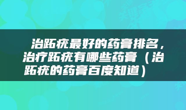  治跖疣最好的药膏排名，治疗跖疣有哪些药膏（治跖疣的药膏百度知道） 