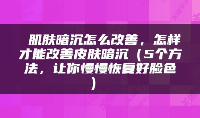 肌肤暗沉怎么改善,怎样才能改善皮肤暗沉(5个方法,让你慢慢恢复好脸色)