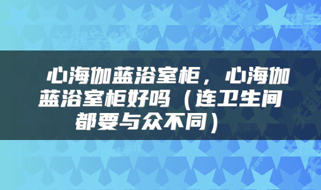  心海伽蓝浴室柜，心海伽蓝浴室柜好吗（连卫生间都要与众不同） 