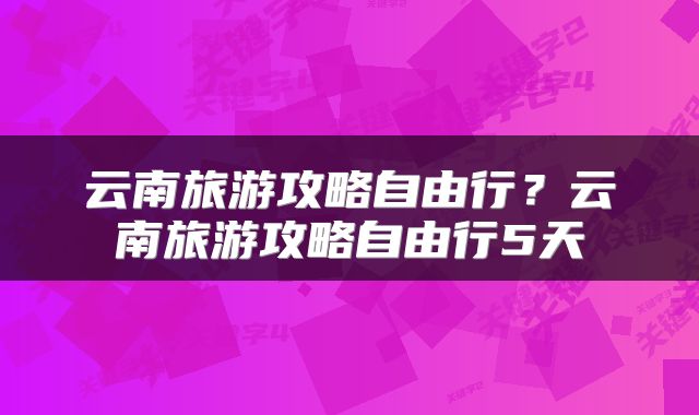 云南旅游攻略自由行？云南旅游攻略自由行5天