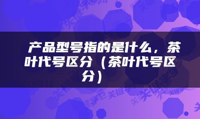  产品型号指的是什么，茶叶代号区分（茶叶代号区分） 