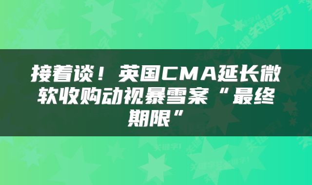 接着谈!英国CMA延长微软收购动视暴雪案“最终期限”
