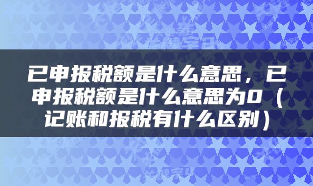 已申报税额是什么意思,已申报税额是什么意思为0(记账和报税有什么区别)