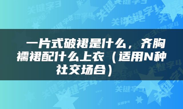  一片式破裙是什么，齐胸襦裙配什么上衣（适用N种社交场合） 