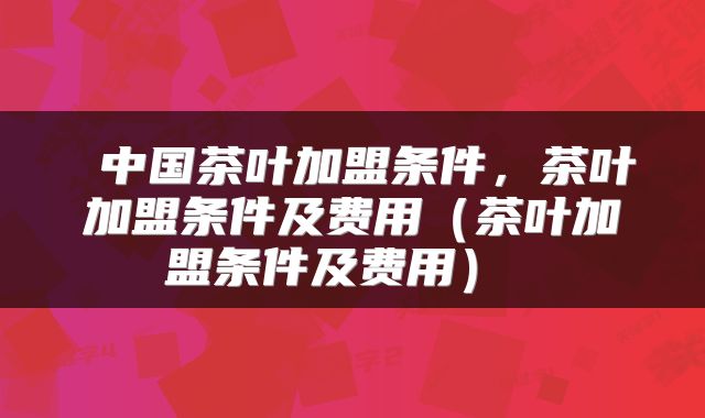 中国茶叶加盟条件,茶叶加盟条件及费用(茶叶加盟条件及费用)