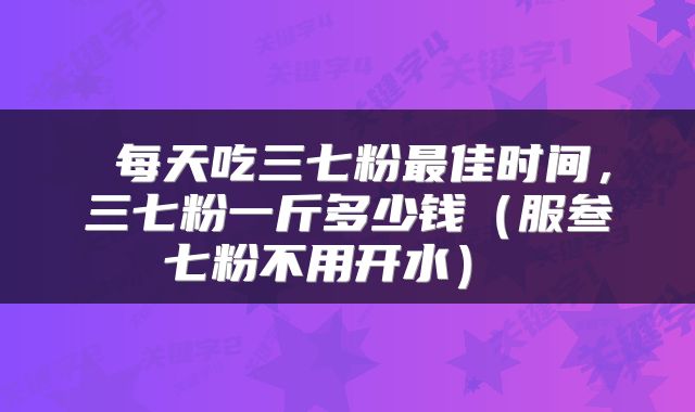  每天吃三七粉最佳时间，三七粉一斤多少钱（服叁七粉不用开水） 