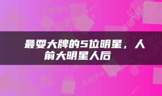 最耍大牌的5位明星,人前大明星人后