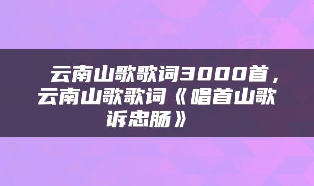  云南山歌歌词3000首，云南山歌歌词《唱首山歌诉忠肠》 
