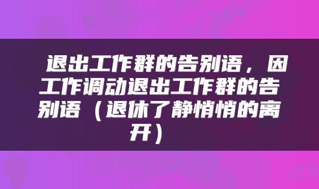 退出工作群的告别语，因工作调动退出工作群的告别语（退休了静悄悄的离开） 