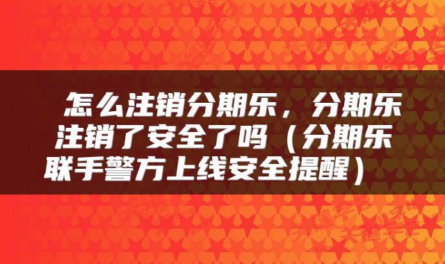  怎么注销分期乐，分期乐注销了安全了吗（分期乐联手警方上线安全提醒） 