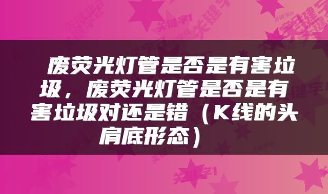  废荧光灯管是否是有害垃圾，废荧光灯管是否是有害垃圾对还是错（K线的头肩底形态） 