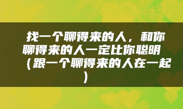  找一个聊得来的人，和你聊得来的人一定比你聪明（跟一个聊得来的人在一起） 