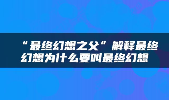 “最终幻想之父”解释最终幻想为什么要叫最终幻想